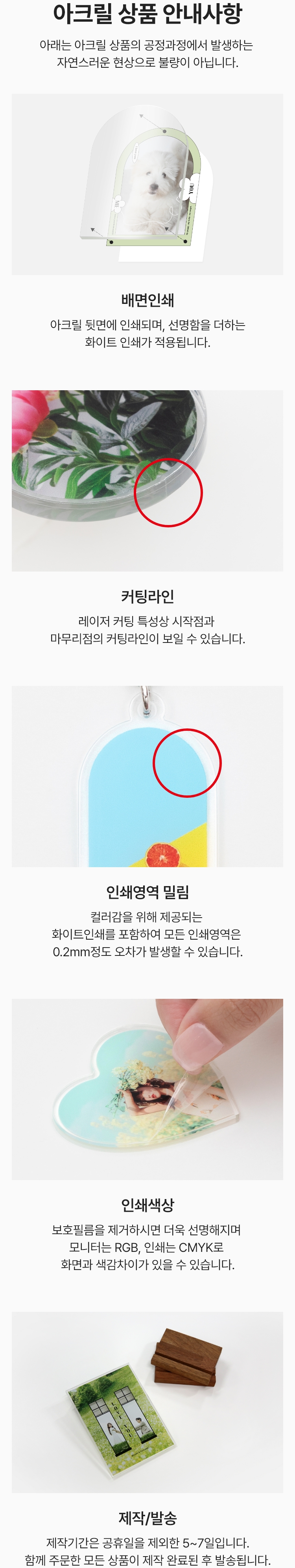아크릴 상품 안내사항. 아래는 아크릴 상품의 공정과정에서 발생하는 자연스러운 현상으로 불량이 아닙니다. 배면인쇄 : 아크릴 뒷면에 인쇄되며, 선명함을 더하는 화이트 인쇄가 적용됩니다. / 커팅라인 : 레이저 커팅 특성상 시작점과 마무리점의 커팅라인이 보일 수 있습니다. / 인쇄영역 밀림 : 컬러감을 위해 제공되는 화이트인쇄를 포함하여 모든 인쇄영역은 0.2mm 정도 오차가 발생할 수 있습니다. / 인쇄색상 : 보호필름을 제거하시면 더욱 선명해지며 모니터는 RGB, 인쇄는 CMYK로 화면과 색감차이가 있을 수 있습니다. / 제작 및 발송 : 제작기간은 공휴일을 제외한 5~7일 입니다. 함께 주문한 모든 상품이 제작 완료된 후 발송됩니다.